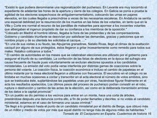 "Existió lo que pudiera denominarse una regionalización del pucherazo. En Levante era muy socorrido el expediente de adelantar las horas de la apertura y cierre de los colegios. En Galicia se ponía a prueba la agilidad de los electores sospechosos de antigubernamentalismo, colocando las urnas en pajares elevados, en los cuales llegaba a prescindirse a veces de las necesarias escaleras. En Andalucía se sentía una especial debilidad por la resurrección de los muertos en las listas de los votantes, en tanto que en la Villa y Corte era normal el recurso de las pandillas de maleantes para aporrear a los inocentes votantes que albergaban el ingenuo propósito de dar su confianza a los miembros de la oposición." "Colocado en Madrid el hombre idóneo, llegaba la hora de las prebendas y de las compensaciones. Gobierno y candidato triunfante se desvivían por satisfacer las demandas, gracias y peticiones que en nombre propio y de su clientela les solicitaba el cacique, …" "En una de sus visitas a su feudo, las Alpujarras granadinas, Natalio Rivas, llegó al climax de la exaltación caciquil por alguno de sus protegidos, éstos llegaron a gritar incesantemente como remedio para todos sus males: Natalico colócanos a todos." " El cambio de autoridades en los meses que se celebraban elecciones era utilizado por el gobierno para asegurar el triunfo de su candidato. La confección de las listas de electores en la época del sufragio era causa frecuente de fraude pues voluntariamente se excluían electores opuestos a los candidatos ministeriales. La emisión del voto podía verse interferida por distintas gamas de coacciones sobre la persona del votante. La coacción física, la coacción económica e incluso el cambio de papeletas en el último instante por la mesa electoral llegaron a utilizarse con frecuencia. El escrutinio en el colegio no se limitaba en muchas ocasiones a contar y transcribir en el acta electoral el número de votos emitidos, sino que se trastocaba éste, suplantándose las papeletas unas por otras, haciéndose figurar finalmente en el acta los resultados apetecidos. Los últimos pasos del proceso de pucherazo podían consistir en el robo, ruptura o destrucción y cambio de las actas de la elección, así como en la deliberada transmisión errónea de los datos a la capital provincial." "En un pueblo se dio permiso a los vecinos para entrar en un monte, hace una corta de árboles, prestándose después una denuncia contra ello, a fin de poder llamarles y decirles: si no votáis al candidato ministerial, estamos en el caso de formaros una causa criminal." "Se llegó a lo grotesco hasta el punto de un candidato ministerial por el distrito de Berga, que obtuvo más de un millón y medio de votos por más que aquel distrito no tenga más de algunos miles de habitantes." Tomado de  El Caciquismo en España. Cuadernos de historia 16 