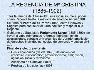 LA REGENCIA DE Mª CRISTINA (1885-1902) Tras la muerte de Alfonso XII, su esposa asume el poder como Regente hasta la mayoría de edad de Alfonso XIII. Se firma el  Pacto de El Pardo  (1885) entre Cánovas y Sagasta para continuar el turno pacífico y respetar a la Regente. Gobierno de Sagasta o  Parlamento Largo  (1885-1890): se llevan a cabo numerosas reformas liberales (ley de asociaciones, sufragio universal, ley del Jurado, ampliación de derechos individuales, código de comercio y código civil …). Final de siglo : grave  crisis Crisis económica (desde 1890): detención del crecimiento económico, proteccionismo, emigración, agitación social y terrorismo … Asesinato de Cánovas (1897) Pérdida de las colonias (1898) 