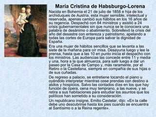 María Cristina de Habsburgo-Lorena Nacida en Bohemia el 21 de julio de 1858 e hija de los archiduques de Austria, esta mujer sensible, intelectual y reservada, apenas cambió sus hábitos en los 16 años de su regencia. Despachó con 84 ministros y asistió a 24 crisis gubernamentales sin que nunca se le conociera una palabra de desánimo o abatimiento. Sobrellevó la crisis del año del desastre con entereza y patriotismo, apelando a todas las cortes de Europa para salvar la dignidad de España. Era una mujer de hábitos sencillos que se levanta a las siete de la mañana para oír misa. Desayuna luego y lee la prensa, hasta que a las 10 en punto inicia el despacho con los ministros. Las audiencias las concede entre 11 y media y una, hora a la que almuerza, para salir luego a dar un paseo por la Casa de Campo y, más raramente, por el Retiro o la Castellana, siempre en compañía de sus hijas o de sus cuñadas. De regreso a palacio, se entretiene tocando el piano u oyéndolo interpretar mientras cose prendas con destino a asilos y hospicios. Salvo las contados días en los que hay función de ópera, cena muy temprano, a las nueve, y se retira a sus habitaciones para estudiar los asuntos que los políticos han sometido a su consideración. Un republicano insigne, Emilio Castelar, dijo: «En la calle debe uno descubrirse hasta los pies cuando se encuentra al Santísimo o a la Reina regente». 