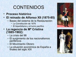CONTENIDOS Proceso histórico El reinado de Alfonso XII (1875-85) Bases del sistema de la Restauración: La Constitución de 1876 El bipartidismo y el turno pacífico La regencia de Mª Cristina (1885-1902): La crisis del 98 El surgimiento de los nacionalismos periféricos El Movimiento Obrero La situación económica de España a finales del siglo XIX 