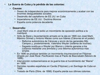 La Guerra de Cuba y la pérdida de las colonias: Causas : Deseo de independencia para mejorar económicamente y acabar con las enormes desigualdades sociales. Desarrollo del capitalismo de EE.UU. en Cuba Imperialismo de EE.UU.: Doctrina Monroe España como potencia decadente Desarrollo: José Martí crea en el exilio un movimiento de oposición política a la metrópoli. Grito de Baire y levantamiento armado en la isla en 1895 con José Martí, Máximo Gómez y Antonio Maceo como sus líderes (Cánovas en el poder) Reforma autonómica de Cánovas y envío de los generales Mtz. Campos y, posteriormente, Valeriano Weyler (sistema de trochas). Sagasta sustituye a Weyler por Blanco y intenta ganarse a los cubanos mediante una amnistía y una reforma autonómica más amplia. En 1896 se produce también un movimiento insurreccional en Filipinas dirigido por José Rizal. Pacificación tras el Pacto de Biacnabató (febrero de 1898). Intervención norteamericana en la guerra tras el hundimiento del “Maine” en 1898. Derrotas navales españolas en Cavite (Filipinas) y en Santiago de Cuba en 1898. Tratado de París (Dbre. de 1898): España pierde sus últimas colonias. 