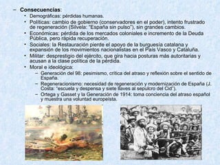 Consecuencias : Demográficas: pérdidas humanas. Políticas: cambio de gobierno (conservadores en el poder), intento frustrado de regeneración (Silvela: “España sin pulso”), sin grandes cambios. Económicas: pérdida de los mercados coloniales e incremento de la Deuda Pública, pero rápida recuperación. Sociales: la Restauración pierde el apoyo de la burguesía catalana y expansión de los movimientos nacionalistas en el País Vasco y Cataluña. Militar: desprestigio del ejército, que gira hacia posturas más autoritarias y acusan a la clase política de la pérdida. Moral e ideológica: Generación del 98: pesimismo, crítica del atraso y reflexión sobre el sentido de España. Regeneracionismo: necesidad de regeneración y modernización de España (J. Costa: “escuela y despensa y siete llaves al sepulcro del Cid”). Ortega y Gasset y la Generación de 1914: toma conciencia del atraso español y muestra una voluntad europeísta. 