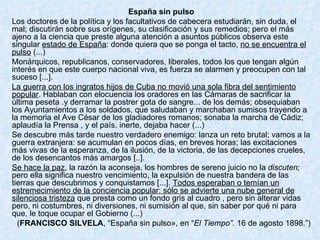 España sin pulso Los doctores de la política y los facultativos de cabecera estudiarán, sin duda, el mal; discutirán sobre sus orígenes, su clasificación y sus remedios; pero el más ajeno a la ciencia que preste alguna atención a asuntos públicos observa este singular  estado de España : donde quiera que se ponga el tacto,  no se encuentra el pulso  (...) Monárquicos, republicanos, conservadores, liberales, todos los que tengan algún interés en que este cuerpo nacional viva, es fuerza se alarmen y preocupen con tal suceso [...]. La guerra con los ingratos hijos de Cuba no movió una sola fibra del sentimiento popular . Hablaban con elocuencia los oradores en las Cámaras de sacrificar la última peseta .y derramar la postrer gota de sangre... de los demás; obsequiaban los Ayuntamientos a los soldados, que saludaban y marchaban sumisos trayendo a la memoria el Ave César de los gladiadores romanos; sonaba la marcha de Cádiz; aplaudía la Prensa , y el país. inerte, dejaba hacer (...) Se descubre más tarde nuestro verdadero enemigo: lanza un reto brutal; vamos a la guerra extranjera: se acumulan en pocos días, en breves horas; las excitaciones más vivas de la esperanza, de la ilusión, de la victoria, de las decepciones crueles, de los desencantos más amargos [..]. Se hace la paz , la razón la aconseja, los hombres de sereno juicio no la  discuten;  pero ella significa nuestro vencimiento, la expulsión de nuestra bandera de las tierras que descubrimos y conquistamos [...].  Todos esperaban o temían un estremecimiento de la conciencia popular: sólo se advierte una nube general de silenciosa tristeza  que presta como un fondo gris al cuadro , pero sin alterar vidas pero, ni costumbres, ni diversiones, ni sumisión al que, sin saber por qué ni para que, le toque ocupar el Gobierno (...) ( FRANCISCO SILVELA , “España sin pulso», en “ El Tiempo”.  16 de agosto 1898.”) 