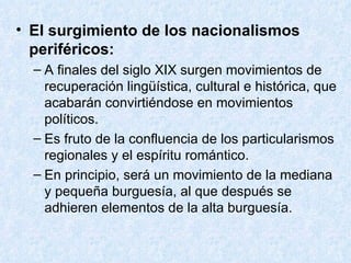 El surgimiento de los nacionalismos periféricos: A finales del siglo XIX surgen movimientos de recuperación lingüística, cultural e histórica, que acabarán convirtiéndose en movimientos políticos. Es fruto de la confluencia de los particularismos regionales y el espíritu romántico. En principio, será un movimiento de la mediana y pequeña burguesía, al que después se adhieren elementos de la alta burguesía. 