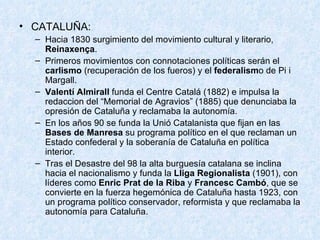 CATALUÑA: Hacia 1830 surgimiento del movimiento cultural y literario,  Reinaxença . Primeros movimientos con connotaciones políticas serán el  carlismo  (recuperación de los fueros) y el  federalism o de Pi i Margall. Valentí Almirall  funda el Centre Catalá (1882) e impulsa la redaccion del “Memorial de Agravios” (1885) que denunciaba la opresión de Cataluña y reclamaba la autonomía. En los años 90 se funda la Unió Catalanista que fijan en las  Bases de Manresa  su programa político en el que reclaman un Estado confederal y la soberanía de Cataluña en política interior. Tras el Desastre del 98 la alta burguesía catalana se inclina hacia el nacionalismo y funda la  Lliga Regionalista  (1901), con líderes como  Enric Prat de la Riba  y  Francesc Cambó , que se convierte en la fuerza hegemónica de Cataluña hasta 1923, con un programa político conservador, reformista y que reclamaba la autonomía para Cataluña. 