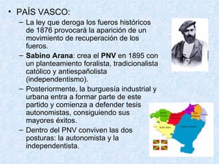 PAÍS VASCO: La ley que deroga los fueros históricos de 1876 provocará la aparición de un movimiento de recuperación de los fueros. Sabino Arana : crea el  PNV  en 1895 con un planteamiento foralista, tradicionalista católico y antiespañolista (independentismo). Posteriormente, la burguesía industrial y urbana entra a formar parte de este partido y comienza a defender tesis autonomistas, consiguiendo sus mayores éxitos. Dentro del PNV conviven las dos posturas: la autonomista y la independentista. 