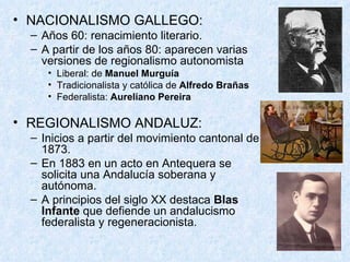 NACIONALISMO GALLEGO: Años 60: renacimiento literario. A partir de los años 80: aparecen varias versiones de regionalismo autonomista Liberal: de  Manuel Murguía Tradicionalista y católica de  Alfredo Brañas Federalista:  Aureliano Pereira REGIONALISMO ANDALUZ: Inicios a partir del movimiento cantonal de 1873. En 1883 en un acto en Antequera se solicita una Andalucía soberana y autónoma. A principios del siglo XX destaca  Blas Infante  que defiende un andalucismo federalista y regeneracionista. 