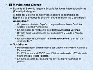 El Movimiento Obrero : Durante el Sexenio llegan a España las ideas internacionalistas (Fanelli y Lafargue). Al final del Sexenio el movimiento obrero es reprimido en España y se produce la escisión entre anarquistas y socialistas. Anarquismo : Grupo mayoritario en España, con gran desarrollo en Cataluña, Aragón, Valencia y Andalucía. En 1881 nace la  FTRE  en la que destaca  Anselmo Lorenzo . División entre los partidarios del sindicalismo y los de la “acción directa”. En 1901 nace la publicación  “Solidaridad Obrera”  y en 1910 el sindicato  CNT . Socialismo : Menor desarrollo, extendiéndose por Madrid, País Vasco, Asturias y Extremadura. En 1879 se funda el  PSOE  y en 1888 su sindicato la  UGT , siendo la figura principal  Pablo Iglesias . En 1890 celebran por primera vez el 1º de Mayo y participó en política. 