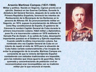 Arsenio Martínez Campos (1831-1900 )   Militar y político. Nacido en Segovia, ingresó pronto en el ejército. Destacó en las Guerras Carlistas. Durante la dictadura del General Serrano, después de la caída de la Primera República Española, favoreció los intentos de Restauración de la Monarquía de los Borbones en la persona de Alfonso XII. Su pronunciamiento militar en Sagunto, en 1874, supuso la proclamación de Alfonso XII como Rey constitucional de España. El gobierno de Cánovas lo nombró Capitán General de Cuba durante la primera insurrección cubana. Hábil militar y diplomático, puso fin a la insurrección cubana en 1878 mediante la llamada Paz de Zanjón. A su salida de Cuba, desempeñó importantes puestos en el Gobierno y Ejército españoles. Cuando estalló la última insurrección cubana, fue nombrado otra vez Capitán General de Cuba en un intento de repetir el éxito de 1878 pero la situación de Cuba había variado sustancialmente y fue incapaz de evitar la propagación de la revuelta. Martínez Campos era consciente de que la victoria del Ejército Español combatiendo con métodos tradicionales era imposible, pero los métodos que intuía (guerra de guerrillas, tierra quemada y concentraciones de población civil en reconcentrados) eran incompatibles con su tradición militar por lo que renunció al mando. 