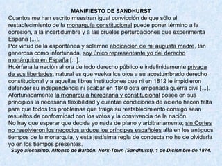 MANIFIESTO DE SANDHURST Cuantos me han escrito muestran igual convicción de que sólo el restablecimiento de la  monarquía constitucional  puede poner término a la opresión, a la incertidumbre y a las crueles perturbaciones que experimenta España [...]. Por virtud de la espontánea y solemne  abdicación de mi augusta madre , tan generosa como infortunada,  soy único representante yo del derecho monárquico en España  [...]. Huérfana la nación ahora de todo derecho público e indefinidamente  privada de sus libertades , natural es que vuelva los ojos a su acostumbrado derecho constitucional y a aquellas libres instituciones que ni en 1812 le impidieron defender su independencia ni acabar en 1840 otra empeñada guerra civil [...]. Afortunadamente  la monarquía hereditaria y constitucional  posee en sus principios la necesaria flexibilidad y cuantas condiciones de acierto hacen falta para que todos los problemas que traiga su restablecimiento consigo sean resueltos de conformidad con los votos y la convivencia de la nación. No hay que esperar que decida yo nada de plano y arbitrariamente;  sin Cortes no resolvieron los negocios arduos los príncipes españoles  allá en los antiguos tiempos de la monarquía, y esta justísima regla de conducta no he de olvidarla yo en los tiempos presentes. Suyo afectísimo, Alfonso de Barbón. Nork-Town (Sandhurst), 1 de Diciembre de 1874. 