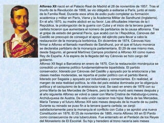 Alfonso XII  nació en el Palacio Real de Madrid el 28 de noviembre de 1857. Tras el triunfo de la Revolución de 1868, se vio obligado a exiliarse a París, junto al resto de la Familia Real. Durante esos años de exilio pudo completar su formación académica y militar en París, Viena y la Academia Militar de Sandhurst (Inglaterra). En el año 1870, su madre abdicó en su favor. Las dificultades internas de la I República, la prolongación de la guerra con Cuba y el inicio de la tercera guerra carlista hicieron que aumentara el número de partidarios de la causa alfonsina. Tras el golpe de estado del general Pavía, que acabó con la I República, Cánovas del Castillo se preocupó de conseguir el apoyo del ejército para llevar a cabo la restauración de la monarquía borbónica. En diciembre de 1874, Cánovas hizo firmar a Alfonso el llamado manifiesto de Sandhurst, por el que el futuro monarca se declaraba partidario de la monarquía parlamentaria. El 29 de ese mismo mes, desde Sagunto, el general Martínez Campos proclamó a Alfonso XII como nuevo Rey de España. A la espera de la llegada del rey Cánovas se hizo cargo del gobierno. Alfonso XII llegó a Barcelona en enero de 1875. Con la restauración monárquica se consolidó un sistema político fundamentalmente bipartidista. El partido conservador, liderado por Cánovas del Castillo y apoyado por la aristocracia y las clases medias moderadas, se repartía el poder político con el partido liberal, liderado por Sagasta y apoyado por industriales y comerciantes. En realidad, al margen de esta realidad política, la vida del país estaba dominada por la oligarquía política y el caciquismo de la aristocracia rural. Se casó en enero de 1878 con su prima María de las Mercedes de Orleans, pero la reina murió seis meses después y al año siguiente Alfonso se volvió a casar con María Cristina de Habsburgo-Lorena, Archiduquesa de Austria. De esta unión nacieron tres hijos: María de las Mercedes, María Teresa y el futuro Alfonso XIII seis meses después de la muerte de su padre. Durante su reinado se puso fin a la tercera guerra carlista; se zanjó satisfactoriamente para la monarquía el conflicto con Cuba y se aprobó una nueva Constitución en 1876. El 25 de noviembre de 1885, moría Alfonso XII en El Pardo como consecuencia de una tuberculosis. Fue enterrado en el Panteón de los Reyes del Monasterio de El Escorial. Su hijo y heredero al trono nacería seis meses después de su muerte. 