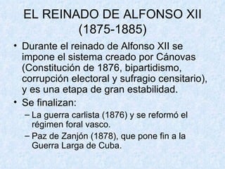 EL REINADO DE ALFONSO XII (1875-1885) Durante el reinado de Alfonso XII se impone el sistema creado por Cánovas (Constitución de 1876, bipartidismo, corrupción electoral y sufragio censitario), y es una etapa de gran estabilidad. Se finalizan: La guerra carlista (1876) y se reformó el régimen foral vasco. Paz de Zanjón (1878), que pone fin a la Guerra Larga de Cuba.  