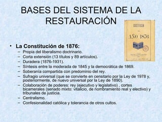 BASES DEL SISTEMA DE LA RESTAURACIÓN La Constitución de 1876: Propia del liberalismo doctrinario. Corta extensión (13 títulos y 89 artículos). Duradera (1876-1931). Síntesis entre la moderada de 1845 y la democrática de 1869. Soberanía compartida con predominio del rey. Sufragio universal (que se convierte en censitario por la Ley de 1978 y, posteriormente, de nuevo universal por la Ley de 1890). Colaboración de poderes: rey (ejecutivo y legislativo) , cortes bicamerales (senado mixto: vitalicio, de nombramiento real y electivo) y tribunales de justicia. Centralismo. Confesionalidad católica y tolerancia de otros cultos. 
