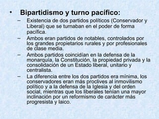 Bipartidismo y turno pacífico: Existencia de dos partidos políticos (Conservador y Liberal) que se turnaban en el poder de forma pacífica. Ambos eran partidos de notables, controlados por los grandes propietarios rurales y por profesionales de clase media. Ambos partidos coincidían en la defensa de la monarquía, la Constitución, la propiedad privada y la consolidación de un Estado liberal, unitario y centralista. La diferencia entre los dos partidos era mínima, los conservadores eran más proclives al inmovilismo político y a la defensa de la Iglesia y del orden social, mientras que los liberales tenían una mayor inclinación por un reformismo de carácter más progresista y laico. 