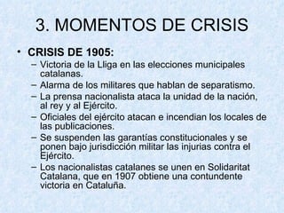 3. MOMENTOS DE CRISIS CRISIS DE 1905: Victoria de la Lliga en las elecciones municipales catalanas. Alarma de los militares que hablan de separatismo. La prensa nacionalista ataca la unidad de la nación, al rey y al Ejército. Oficiales del ejército atacan e incendian los locales de las publicaciones. Se suspenden las garantías constitucionales y se ponen bajo jurisdicción militar las injurias contra el Ejército. Los nacionalistas catalanes se unen en Solidaritat Catalana, que en 1907 obtiene una contundente victoria en Cataluña. 