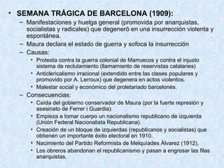 SEMANA TRÁGICA DE BARCELONA (1909): Manifestaciones y huelga general (promovida por anarquistas, socialistas y radicales) que degeneró en una insurrección violenta y espontánea. Maura declara el estado de guerra y sofoca la insurrección Causas: Protesta contra la guerra colonial de Marruecos y contra el injusto sistema de reclutamiento (llamamiento de reservistas catalanes) Anticlericalismo irracional (extendido entre las clases populares y promovido por A. Lerroux) que degenera en actos violentos. Malestar social y económico del proletariado barcelonés. Consecuencias: Caída del gobierno conservador de Maura (por la fuerte represión y asesinato de Ferrer i Guardia). Empieza a tomar cuerpo un nacionalismo republicano de izquierda (Unión Federal Nacionalista Republicana). Creación de un bloque de izquierdas (republicanos y socialistas) que obtienen un importante éxito electoral en 1910. Nacimiento del Partido Reformista de Melquíades Álvarez (1912). Los obreros abandonan el republicanismo y pasan a engrosar las filas anarquistas. 