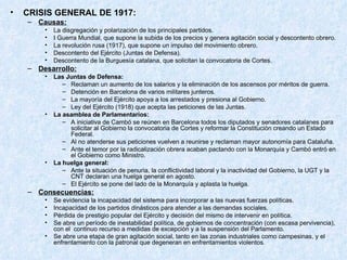 CRISIS GENERAL DE 1917: Causas: La disgregación y polarización de los principales partidos. I Guerra Mundial, que supone la subida de los precios y genera agitación social y descontento obrero. La revolución rusa (1917), que supone un impulso del movimiento obrero. Descontento del Ejército (Juntas de Defensa). Descontento de la Burguesía catalana, que solicitan la convocatoria de Cortes. Desarrollo: Las Juntas de Defensa: Reclaman un aumento de los salarios y la eliminación de los ascensos por méritos de guerra. Detención en Barcelona de varios militares junteros. La mayoría del Ejército apoya a los arrestados y presiona al Gobierno. Ley del Ejército (1918) que acepta las peticiones de las Juntas. La asamblea de Parlamentarios: A iniciativa de Cambó se reúnen en Barcelona todos los diputados y senadores catalanes para solicitar al Gobierno la convocatoria de Cortes y reformar la Constitución creando un Estado Federal. Al no atenderse sus peticiones vuelven a reunirse y reclaman mayor autonomía para Cataluña. Ante el temor por la radicalización obrera acaban pactando con la Monarquía y Cambó entró en el Gobierno como Ministro. La huelga general: Ante la situación de penuria, la conflictividad laboral y la inactividad del Gobierno, la UGT y la CNT declaran una huelga general en agosto. El Ejército se pone del lado de la Monarquía y aplasta la huelga. Consecuencias: Se evidencia la incapacidad del sistema para incorporar a las nuevas fuerzas políticas. Incapacidad de los partidos dinásticos para atender a las demandas sociales. Pérdida de prestigio popular del Ejército y decisión del mismo de intervenir en política. Se abre un período de inestabilidad política, de gobiernos de concentración (con escasa pervivencia), con el  continuo recurso a medidas de excepción y a la suspensión del Parlamento. Se abre una etapa de gran agitación social, tanto en las zonas industriales como campesinas, y el enfrentamiento con la patronal que degeneran en enfrentamientos violentos . 