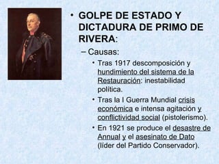 GOLPE DE ESTADO Y DICTADURA DE PRIMO DE RIVERA : Causas: Tras 1917 descomposición y  hundimiento del sistema de la Restauración : inestabilidad política. Tras la I Guerra Mundial  crisis económica  e intensa agitación  y conflictividad social  (pistolerismo). En 1921 se produce el  desastre de Annual   y  el  asesinato de Dato  (líder del Partido Conservador). 