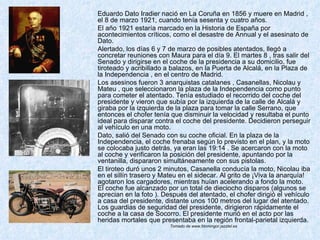 Eduardo Dato Iradier nació en La Coruña en 1856 y muere en Madrid , el 8 de marzo 1921, cuando tenía sesenta y cuatro años. El año 1921 estaría marcado en la Historia de España por acontecimientos críticos, como el desastre de Annual y el asesinato de Dato. Alertado, los días 6 y 7 de marzo de posibles atentados, llegó a concretar reuniones con Maura para el día 9. El martes 8 , tras salir del Senado y dirigirse en el coche de la presidencia a su domicilio, fue tiroteado y acribillado a balazos, en la Puerta de Alcalá, en la Plaza de la Independencia , en el centro de Madrid.  Los asesinos fueron 3 anarquistas catalanes , Casanellas, Nicolau y Mateu , que seleccionaron la plaza de la Independencia como punto para cometer el atentado. Tenía estudiado el recorrido del coche del presidente y vieron que subía por la izquierda de la calle de Alcalá y giraba por la izquierda de la plaza para tomar la calle Serrano, que entonces el chofer tenía que disminuir la velocidad y resultaba el punto ideal para disparar contra el coche del presidente. Decidieron perseguir al vehículo en una moto. Dato, salió del Senado con su coche oficial. En la plaza de la Independencia, el coche frenaba según lo previsto en el plan, y la moto se colocaba justo detrás, ya eran las 19:14 . Se acercaron con la moto al coche y verificaron la posición del presidente, apuntando por la ventanilla, dispararon simultáneamente con sus pistolas.  El tiroteo duró unos 2 minutos, Casanella conducía la moto, Nicolau iba en el sillín trasero y Mateu en el sidecar. Al grito de ¡Viva la anarquía! agotaron los cargadores, mientras huían acelerando a fondo la moto. El coche fue alcanzado por un total de dieciocho disparos (algunos se aprecian en la foto ). Después del atentado, el chofer dirigió el vehículo a casa del presidente, distante unos 100 metros del lugar del atentado. Los guardias de seguridad del presidente, dirigieron rápidamente el coche a la casa de Socorro. El presidente murió en el acto por las heridas mortales que presentaba en la región frontal-parietal izquierda.  Tomado de www.fdomingor.jazztel.es  
