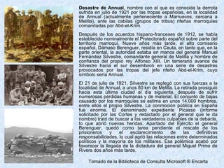 Desastre de Annual , nombre con el que es conocida la derrota sufrida en julio de 1921 por las tropas españolas, en la localidad de Annual (actualmente perteneciente a Marruecos, cercana a Melilla), ante las cabilas (grupos de tribus) rifeñas marroquíes comandadas por Abd-el-Krim. Después de los acuerdos hispano-franceses de 1912, se había establecido nominalmente el Protectorado español sobre parte del territorio marroquí. Nueve años más tarde, el alto comisario español, Dámaso Berenguer, residía en Ceuta, en tanto que, en la parte oriental, la autoridad estaba en manos del general Manuel Fernández Silvestre, comandante general de Melilla y hombre de confianza del propio rey Alfonso XIII. Un temerario avance de Silvestre hacia el sur desembocó en una serie de desastres provocados por las tropas del jefe rifeño Abd-el-Krim, cuyo símbolo sería Annual. El 21 de julio de 1921, Silvestre se replegó con sus fuerzas a la localidad de Annual, a unos 80 km de Melilla. La retirada prosiguió hacia esta última ciudad al día siguiente, después de sufrir numerosas pérdidas humanas y de material. El conjunto de bajas causado por los marroquíes se estima en unos 14.000 hombres, entre ellos el propio Silvestre. La conmoción pública en España fue enorme. El denominado expediente Picasso (informe solicitado por las Cortes y redactado por el general que le da nombre) trató de buscar a los verdaderos culpables de la debacle, lo que abrió nuevas heridas. Apartado del Ejército el general Berenguer, quedó como tarea pendiente el rescate de los prisioneros y el esclarecimiento de las definitivas responsabilidades, lo cual agrió las relaciones entre determinados políticos y la mayoría de los militares. Esa polémica acabó por favorecer la llegada de la dictadura del general Miguel Primo de Rivera dos años más tarde. Tomado de la Biblioteca de Consulta Microsoft ® Encarta 