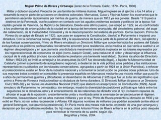 Miguel Primo de Rivera y Orbaneja  (Jerez de la Frontera, Cádiz, 1870 - París, 1930) Militar y dictador español. Procedía de una familia de militares ilustres, Miguel ingresó en el ejército a los 14 años y desarrolló la mayor parte de su carrera en destinos coloniales: Marruecos, Cuba y Filipinas fueron los escenarios que le permitieron ascender rápidamente por méritos de guerra, de manera que en 1912 ya era general. Desde 1919 pasó a destinos en la Península, que le pusieron en contacto con los agudos problemas sociales y políticos de la época: fue capitán general de Valencia, de Madrid y de Barcelona. Desde este último puesto, que ocupó en 1922, se vio confrontado a los problemas de orden público de la ciudad en la época del terrorismo anarquista, del pistolerismo patronal, del auge del catalanismo, de la inestabilidad ministerial y de la descomposición del sistema de partidos. Como reacción, Primo de Rivera dio un golpe de Estado en 1923, que puso en suspenso la Constitución, disolvió el Parlamento e implantó una dictadura. Con la connivencia del rey Alfonso XIII y la aquiescencia de buena parte de la patronal, del clero, del ejército y de las fuerzas conservadoras, Primo de Rivera encabezó un  Directorio Militar  que concentró todos los poderes del Estado excluyendo a los políticos profesionales. Inicialmente encontró poca resistencia, en la medida en que venía a sustituir a un régimen desprestigiado y en que prometía una dictadura meramente transitoria inspirada en los ideales expresados por los regeneracionistas de comienzos de siglo (como Joaquín Costa), para restaurar el orden y desarraigar la influencia caciquil de la vida política (incluso los socialistas le prestaron una benévola neutralidad). Durante los años del Directorio Militar (1923-25) se limitó a perseguir a los anarquistas (la CNT fue declarada ilegal), a liquidar la Mancomunidad de Cataluña (primer experimento de autogobierno regional), a desterrar de la vida política a los partidos y las instituciones representativas (sustituidos por tecnócratas conservadores, agrupados a partir de 1924 en la Unión Patriótica), a reforzar el proteccionismo estatal en favor de la industria nacional y a fomentar la construcción de grandes obras públicas. Uno de sus mayores éxitos consistió en consolidar la presencia española en Marruecos mediante una victoria militar que puso fin a años de permanentes guerras y dificultades: el desembarco de Alhucemas (1925) que fue un éxito tan significativo que animó a Primo de Rivera a institucionalizar su dictadura de forma duradera. El Directorio Militar dio paso a un Directorio Civil (1925-30) y se reunió una Asamblea Nacional (1927) que elaboró un anteproyecto de Constitución (1929). Aquel simulacro de Parlamento no democrático, sin embargo, mostró la diversidad de posiciones políticas que había entre los seguidores de la dictadura, esto y el enrarecimiento de las relaciones del dictador con el rey, no fueron capaces de afrontar el auge de la oposición, crecientemente unida y movilizada ante la amenaza de ver perpetuarse el régimen. Finalmente, desautorizado por los altos mandos militares y por el rey, Primo de Rivera presentó su dimisión en 1930 y se exilió en París, no sin antes recomendar a Alfonso XIII algunos nombres de militares que podrían sucederle (entre ellos el general Berenguer, que asumió la presidencia). En París moría dos meses más tarde, en medio de una gran amargura y decepción por las ingratitudes recibidas. Su hijo mayor, José Antonio Primo de Rivera entraría en la política poco después para reivindicar la memoria de su padre, según dijo.   Biografías y Vidas, 2004.  