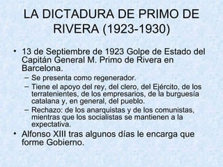 LA DICTADURA DE PRIMO DE RIVERA (1923-1930) 13 de Septiembre de 1923 Golpe de Estado del Capitán General M. Primo de Rivera en Barcelona. Se presenta como regenerador. Tiene el apoyo del rey, del clero, del Ejército, de los terratenientes, de los empresarios, de la burguesía catalana y, en general, del pueblo. Rechazo: de los anarquistas y de los comunistas, mientras que los socialistas se mantienen a la expectativa. Alfonso XIII tras algunos días le encarga que forme Gobierno. 