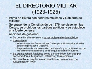 EL DIRECTORIO MILITAR (1923-1925) Primo de Rivera con poderes máximos y Gobierno de militares. Se suspende la Constitución de 1876, se disuelven las Cortes, se prohíben los partidos políticos y se establece una fuerte censura. Acciones de gobierno: Se pone fin al terrorismo y  se restablece el orden público . Centralismo : se sustituyen los Gobernadores Civiles por militares y los alcaldes serán elegidos por el Gobierno. Se pone fin a la Mancomunidad de Cataluña y se prohíbe el uso de los símbolos catalanistas y de la lengua catalana en público. Se crea la Unión Patriótica  como partido único, formado por conservadores, burgueses, católicos y terratenientes. Se resuelve el problema marroquí tras el  desembarco de Alhucemas  en 1925. 