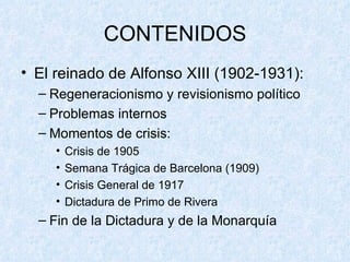CONTENIDOS El reinado de Alfonso XIII (1902-1931): Regeneracionismo y revisionismo político Problemas internos Momentos de crisis: Crisis de 1905 Semana Trágica de Barcelona (1909) Crisis General de 1917 Dictadura de Primo de Rivera Fin de la Dictadura y de la Monarquía 