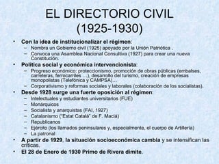 EL DIRECTORIO CIVIL (1925-1930) Con la idea de   institucionalizar el régimen : Nombra un Gobierno civil (1925) apoyado por la Unión Patriótica . Convoca una Asamblea Nacional Consultiva (1927) para crear una nueva Constitución. Política social y económica intervencionista : Progreso económico: proteccionismo, promoción de obras públicas (embalses, carreteras, ferrocarriles …), desarrollo del turismo, creación de empresas monopolistas (Telefónica y CAMPSA)… Corporativismo y reformas sociales y laborales (colaboración de los socialistas). Desde 1928 surge una fuerte oposición al régimen : Intelectuales y estudiantes universitarios (FUE) Monárquicos Socialista y anarquistas (FAI, 1927) Catalanismo (“Estat Catalá” de F. Maciá) Republicanos Ejército (los llamados peninsulares y, especialmente, el cuerpo de Artillería) La patronal A partir de 1929 ,  la situación socioeconómica cambia  y se intensifican las críticas. El 28 de Enero de 1930 Primo de Rivera dimite .  