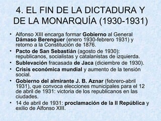 4. EL FIN DE LA DICTADURA Y DE LA MONARQUÍA (1930-1931) Alfonso XIII encarga formar  Gobierno  al General  Dámaso Berenguer  (enero 1930-febrero 1931) y retorno a la Constitución de 1876. Pacto de San Sebastián  (agosto de 1930): republicanos, socialistas y catalanistas de izquierda. Sublevación  fracasada  de Jaca  (diciembre de 1930). Crisis económica mundial  y aumento de la tensión social. Gobierno del almirante J. B. Aznar  (febrero-abril 1931), que convoca elecciones municipales para el 12 de abril de 1931: victoria de los republicanos en las ciudades. 14 de abril de 1931:  proclamación de la II República  y exilio de Alfonso XIII. 
