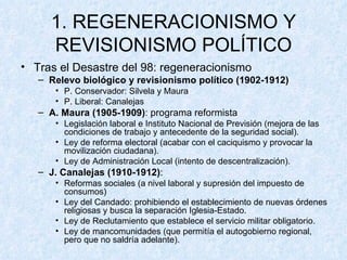 1. REGENERACIONISMO Y REVISIONISMO POLÍTICO Tras el Desastre del 98: regeneracionismo Relevo biológico y revisionismo político   (1902-1912) P. Conservador: Silvela y Maura P. Liberal: Canalejas A. Maura (1905-1909) : programa reformista Legislación laboral e Instituto Nacional de Previsión (mejora de las condiciones de trabajo y antecedente de la seguridad social). Ley de reforma electoral (acabar con el caciquismo y provocar la movilización ciudadana). Ley de Administración Local (intento de descentralización). J. Canalejas (1910-1912) :  Reformas sociales (a nivel laboral y supresión del impuesto de consumos) Ley del Candado: prohibiendo el establecimiento de nuevas órdenes religiosas y busca la separación Iglesia-Estado. Ley de Reclutamiento que establece el servicio militar obligatorio. Ley de mancomunidades (que permitía el autogobierno regional, pero que no saldría adelante). 