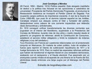 José Canalejas y Méndez (El Ferrol, 1854 - Madrid, 1912) Político español. Este abogado madrileño se dedicó a la política tras fracasar en las oposiciones a catedrático de universidad. Procedente del Partido Demócrata Progresista, al producirse la Restauración borbónica se incorporó al Partido Liberal de Sagasta. Fue ocupando cargos políticos de importancia creciente. A raíz de la Guerra de Cuba (1895-98), que puso fin al dominio colonial español en las Antillas, Canalejas empezó sus ataques contra el líder y fundador del partido, destacándose como cabeza de una corriente izquierdista que defendía ideas democráticas y anticlericales.  En 1910 consiguió unificar transitoriamente las diversas corrientes que pugnaban en el interior del liberalismo, aupándose a la Presidencia del Consejo de Ministros; durante más de dos años y medio impulsó desde el gobierno un programa de reformas: abolió la Contribución de Consumos, estableció el servicio militar obligatorio y limitó la instalación de órdenes religiosas («Ley del candado»).  Tuvo fricciones con Francia por cuestiones relacionadas con el protectorado conjunto en Marruecos. En materia de orden público, hubo de emplear la fuerza para reprimir el intento de sublevación republicana de 1911 y la huelga ferroviaria de 1912. Pero no realizó las esperadas reformas políticas que habían de transformar el régimen liberal en una verdadera democracia, acabando con el caciquismo y el fraude electoral. Fue asesinado por un anarquista cuando miraba el escaparate de una librería en la Puerta del Sol, abriéndose desde entonces una larga pugna por el liderazgo del Partido Liberal. Extraído de biografiasyvidas.com 