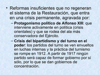 Reformas insuficientes que no regeneran el sistema de la Restauración, que entra en una crisis permanente, agravada por: Protagonismo político de Alfonso XIII : que interviene activamente en política (crisis orientales) y que se rodea del ala más conservadora del Ejército. Crisis del bipartidismo y del turno en el poder : los partidos del turno se ven envueltos en luchas internas y la práctica del turnismo se rompe en 1912. A partir de 1917 ningún partido será capaz de formar gobierno por sí sólo, por lo que se dan gobiernos de concentración. 