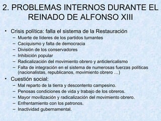 2. PROBLEMAS INTERNOS DURANTE EL REINADO DE ALFONSO XIII Crisis política: falla el sistema de la Restauración Muerte de líderes de los partidos turnantes Caciquismo y falta de democracia División de los conservadores Inhibición popular Radicalización del movimiento obrero y anticlericalismo Falta de integración en el sistema de numerosas fuerzas políticas (nacionalistas, republicanos, movimiento obrero …) Cuestión social: Mal reparto de la tierra y descontento campesino. Penosas condiciones de vida y trabajo de los obreros. Mayor movilización y radicalización del movimiento obrero. Enfrentamiento con los patronos. Inactividad gubernamental. 