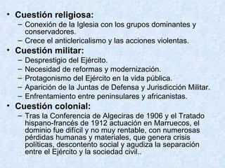 Cuestión religiosa: Conexión de la Iglesia con los grupos dominantes y conservadores. Crece el anticlericalismo y las acciones violentas.  Cuestión militar: Desprestigio del Ejército. Necesidad de reformas y modernización. Protagonismo del Ejército en la vida pública. Aparición de la Juntas de Defensa y Jurisdicción Militar. Enfrentamiento entre peninsulares y africanistas. Cuestión colonial: Tras la Conferencia de Algeciras de 1906 y el Tratado hispano-francés de 1912 actuación en Marruecos, el dominio fue difícil y no muy rentable, con numerosas pérdidas humanas y materiales, que genera crisis políticas, descontento social y agudiza la separación entre el Ejército y la sociedad civil.. 