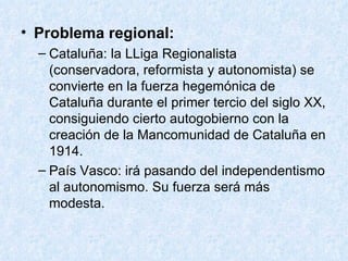 Problema regional: Cataluña: la LLiga Regionalista (conservadora, reformista y autonomista) se convierte en la fuerza hegemónica de Cataluña durante el primer tercio del siglo XX, consiguiendo cierto autogobierno con la creación de la Mancomunidad de Cataluña en 1914. País Vasco: irá pasando del independentismo al autonomismo. Su fuerza será más modesta. 