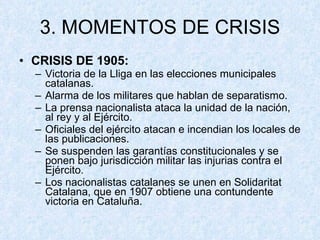 3. MOMENTOS DE CRISIS CRISIS DE 1905: Victoria de la Lliga en las elecciones municipales catalanas. Alarma de los militares que hablan de separatismo. La prensa nacionalista ataca la unidad de la nación, al rey y al Ejército. Oficiales del ejército atacan e incendian los locales de las publicaciones. Se suspenden las garantías constitucionales y se ponen bajo jurisdicción militar las injurias contra el Ejército. Los nacionalistas catalanes se unen en Solidaritat Catalana, que en 1907 obtiene una contundente victoria en Cataluña. 