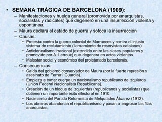 SEMANA TRÁGICA DE BARCELONA (1909): Manifestaciones y huelga general (promovida por anarquistas, socialistas y radicales) que degeneró en una insurrección violenta y espontánea. Maura declara el estado de guerra y sofoca la insurrección Causas: Protesta contra la guerra colonial de Marruecos y contra el injusto sistema de reclutamiento (llamamiento de reservistas catalanes) Anticlericalismo irracional (extendido entre las clases populares y promovido por A. Lerroux) que degenera en actos violentos. Malestar social y económico del proletariado barcelonés. Consecuencias: Caída del gobierno conservador de Maura (por la fuerte represión y asesinato de Ferrer i Guardia). Empieza a tomar cuerpo un nacionalismo republicano de izquierda (Unión Federal Nacionalista Republicana). Creación de un bloque de izquierdas (republicanos y socialistas) que obtienen un importante éxito electoral en 1910. Nacimiento del Partido Reformista de Melquíades Álvarez (1912). Los obreros abandonan el republicanismo y pasan a engrosar las filas anarquistas. 