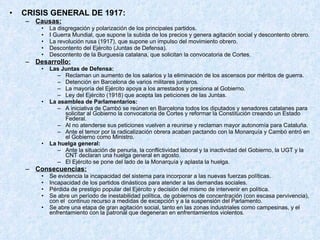 CRISIS GENERAL DE 1917: Causas: La disgregación y polarización de los principales partidos. I Guerra Mundial, que supone la subida de los precios y genera agitación social y descontento obrero. La revolución rusa (1917), que supone un impulso del movimiento obrero. Descontento del Ejército (Juntas de Defensa). Descontento de la Burguesía catalana, que solicitan la convocatoria de Cortes. Desarrollo: Las Juntas de Defensa: Reclaman un aumento de los salarios y la eliminación de los ascensos por méritos de guerra. Detención en Barcelona de varios militares junteros. La mayoría del Ejército apoya a los arrestados y presiona al Gobierno. Ley del Ejército (1918) que acepta las peticiones de las Juntas. La asamblea de Parlamentarios: A iniciativa de Cambó se reúnen en Barcelona todos los diputados y senadores catalanes para solicitar al Gobierno la convocatoria de Cortes y reformar la Constitución creando un Estado Federal. Al no atenderse sus peticiones vuelven a reunirse y reclaman mayor autonomía para Cataluña. Ante el temor por la radicalización obrera acaban pactando con la Monarquía y Cambó entró en el Gobierno como Ministro. La huelga general: Ante la situación de penuria, la conflictividad laboral y la inactividad del Gobierno, la UGT y la CNT declaran una huelga general en agosto. El Ejército se pone del lado de la Monarquía y aplasta la huelga. Consecuencias: Se evidencia la incapacidad del sistema para incorporar a las nuevas fuerzas políticas. Incapacidad de los partidos dinásticos para atender a las demandas sociales. Pérdida de prestigio popular del Ejército y decisión del mismo de intervenir en política. Se abre un período de inestabilidad política, de gobiernos de concentración (con escasa pervivencia), con el  continuo recurso a medidas de excepción y a la suspensión del Parlamento. Se abre una etapa de gran agitación social, tanto en las zonas industriales como campesinas, y el enfrentamiento con la patronal que degeneran en enfrentamientos violentos . 