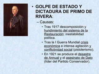 GOLPE DE ESTADO Y DICTADURA DE PRIMO DE RIVERA : Causas: Tras 1917 descomposición y  hundimiento del sistema de la Restauración : inestabilidad política. Tras la I Guerra Mundial  crisis económica  e intensa agitación  y conflictividad social  (pistolerismo). En 1921 se produce el  desastre de Annual   y  el  asesinato de Dato  (líder del Partido Conservador). 