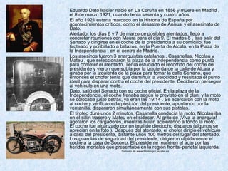 Eduardo Dato Iradier nació en La Coruña en 1856 y muere en Madrid , el 8 de marzo 1921, cuando tenía sesenta y cuatro años. El año 1921 estaría marcado en la Historia de España por acontecimientos críticos, como el desastre de Annual y el asesinato de Dato. Alertado, los días 6 y 7 de marzo de posibles atentados, llegó a concretar reuniones con Maura para el día 9. El martes 8 , tras salir del Senado y dirigirse en el coche de la presidencia a su domicilio, fue tiroteado y acribillado a balazos, en la Puerta de Alcalá, en la Plaza de la Independencia , en el centro de Madrid.  Los asesinos fueron 3 anarquistas catalanes , Casanellas, Nicolau y Mateu , que seleccionaron la plaza de la Independencia como punto para cometer el atentado. Tenía estudiado el recorrido del coche del presidente y vieron que subía por la izquierda de la calle de Alcalá y giraba por la izquierda de la plaza para tomar la calle Serrano, que entonces el chofer tenía que disminuir la velocidad y resultaba el punto ideal para disparar contra el coche del presidente. Decidieron perseguir al vehículo en una moto. Dato, salió del Senado con su coche oficial. En la plaza de la Independencia, el coche frenaba según lo previsto en el plan, y la moto se colocaba justo detrás, ya eran las 19:14 . Se acercaron con la moto al coche y verificaron la posición del presidente, apuntando por la ventanilla, dispararon simultáneamente con sus pistolas.  El tiroteo duró unos 2 minutos, Casanella conducía la moto, Nicolau iba en el sillín trasero y Mateu en el sidecar. Al grito de ¡Viva la anarquía! agotaron los cargadores, mientras huían acelerando a fondo la moto. El coche fue alcanzado por un total de dieciocho disparos (algunos se aprecian en la foto ). Después del atentado, el chofer dirigió el vehículo a casa del presidente, distante unos 100 metros del lugar del atentado. Los guardias de seguridad del presidente, dirigieron rápidamente el coche a la casa de Socorro. El presidente murió en el acto por las heridas mortales que presentaba en la región frontal-parietal izquierda.  Tomado de www.fdomingor.jazztel.es  