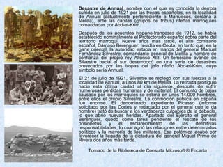 Desastre de Annual , nombre con el que es conocida la derrota sufrida en julio de 1921 por las tropas españolas, en la localidad de Annual (actualmente perteneciente a Marruecos, cercana a Melilla), ante las cabilas (grupos de tribus) rifeñas marroquíes comandadas por Abd-el-Krim. Después de los acuerdos hispano-franceses de 1912, se había establecido nominalmente el Protectorado español sobre parte del territorio marroquí. Nueve años más tarde, el alto comisario español, Dámaso Berenguer, residía en Ceuta, en tanto que, en la parte oriental, la autoridad estaba en manos del general Manuel Fernández Silvestre, comandante general de Melilla y hombre de confianza del propio rey Alfonso XIII. Un temerario avance de Silvestre hacia el sur desembocó en una serie de desastres provocados por las tropas del jefe rifeño Abd-el-Krim, cuyo símbolo sería Annual. El 21 de julio de 1921, Silvestre se replegó con sus fuerzas a la localidad de Annual, a unos 80 km de Melilla. La retirada prosiguió hacia esta última ciudad al día siguiente, después de sufrir numerosas pérdidas humanas y de material. El conjunto de bajas causado por los marroquíes se estima en unos 14.000 hombres, entre ellos el propio Silvestre. La conmoción pública en España fue enorme. El denominado expediente Picasso (informe solicitado por las Cortes y redactado por el general que le da nombre) trató de buscar a los verdaderos culpables de la debacle, lo que abrió nuevas heridas. Apartado del Ejército el general Berenguer, quedó como tarea pendiente el rescate de los prisioneros y el esclarecimiento de las definitivas responsabilidades, lo cual agrió las relaciones entre determinados políticos y la mayoría de los militares. Esa polémica acabó por favorecer la llegada de la dictadura del general Miguel Primo de Rivera dos años más tarde. Tomado de la Biblioteca de Consulta Microsoft ® Encarta 