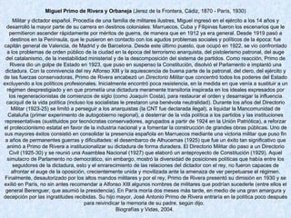 Miguel Primo de Rivera y Orbaneja  (Jerez de la Frontera, Cádiz, 1870 - París, 1930) Militar y dictador español. Procedía de una familia de militares ilustres, Miguel ingresó en el ejército a los 14 años y desarrolló la mayor parte de su carrera en destinos coloniales: Marruecos, Cuba y Filipinas fueron los escenarios que le permitieron ascender rápidamente por méritos de guerra, de manera que en 1912 ya era general. Desde 1919 pasó a destinos en la Península, que le pusieron en contacto con los agudos problemas sociales y políticos de la época: fue capitán general de Valencia, de Madrid y de Barcelona. Desde este último puesto, que ocupó en 1922, se vio confrontado a los problemas de orden público de la ciudad en la época del terrorismo anarquista, del pistolerismo patronal, del auge del catalanismo, de la inestabilidad ministerial y de la descomposición del sistema de partidos. Como reacción, Primo de Rivera dio un golpe de Estado en 1923, que puso en suspenso la Constitución, disolvió el Parlamento e implantó una dictadura. Con la connivencia del rey Alfonso XIII y la aquiescencia de buena parte de la patronal, del clero, del ejército y de las fuerzas conservadoras, Primo de Rivera encabezó un  Directorio Militar  que concentró todos los poderes del Estado excluyendo a los políticos profesionales. Inicialmente encontró poca resistencia, en la medida en que venía a sustituir a un régimen desprestigiado y en que prometía una dictadura meramente transitoria inspirada en los ideales expresados por los regeneracionistas de comienzos de siglo (como Joaquín Costa), para restaurar el orden y desarraigar la influencia caciquil de la vida política (incluso los socialistas le prestaron una benévola neutralidad). Durante los años del Directorio Militar (1923-25) se limitó a perseguir a los anarquistas (la CNT fue declarada ilegal), a liquidar la Mancomunidad de Cataluña (primer experimento de autogobierno regional), a desterrar de la vida política a los partidos y las instituciones representativas (sustituidos por tecnócratas conservadores, agrupados a partir de 1924 en la Unión Patriótica), a reforzar el proteccionismo estatal en favor de la industria nacional y a fomentar la construcción de grandes obras públicas. Uno de sus mayores éxitos consistió en consolidar la presencia española en Marruecos mediante una victoria militar que puso fin a años de permanentes guerras y dificultades: el desembarco de Alhucemas (1925) que fue un éxito tan significativo que animó a Primo de Rivera a institucionalizar su dictadura de forma duradera. El Directorio Militar dio paso a un Directorio Civil (1925-30) y se reunió una Asamblea Nacional (1927) que elaboró un anteproyecto de Constitución (1929). Aquel simulacro de Parlamento no democrático, sin embargo, mostró la diversidad de posiciones políticas que había entre los seguidores de la dictadura, esto y el enrarecimiento de las relaciones del dictador con el rey, no fueron capaces de afrontar el auge de la oposición, crecientemente unida y movilizada ante la amenaza de ver perpetuarse el régimen. Finalmente, desautorizado por los altos mandos militares y por el rey, Primo de Rivera presentó su dimisión en 1930 y se exilió en París, no sin antes recomendar a Alfonso XIII algunos nombres de militares que podrían sucederle (entre ellos el general Berenguer, que asumió la presidencia). En París moría dos meses más tarde, en medio de una gran amargura y decepción por las ingratitudes recibidas. Su hijo mayor, José Antonio Primo de Rivera entraría en la política poco después para reivindicar la memoria de su padre, según dijo.   Biografías y Vidas, 2004.  