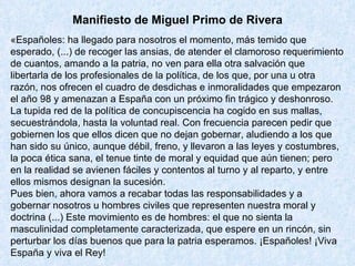 Manifiesto de Miguel Primo de Rivera «Españoles: ha llegado para nosotros el momento, más temido que esperado, (...) de recoger las ansias, de atender el clamoroso requerimiento de cuantos, amando a la patria, no ven para ella otra salvación que libertarla de los profesionales de la política, de los que, por una u otra razón, nos ofrecen el cuadro de desdichas e inmoralidades que empezaron el año 98 y amenazan a España con un próximo fin trágico y deshonroso. La tupida red de la política de concupiscencia ha cogido en sus mallas, secuestrándola, hasta la voluntad real. Con frecuencia parecen pedir que gobiernen los que ellos dicen que no dejan gobernar, aludiendo a los que han sido su único, aunque débil, freno, y llevaron a las leyes y costumbres, la poca ética sana, el tenue tinte de moral y equidad que aún tienen; pero en la realidad se avienen fáciles y contentos al turno y al reparto, y entre ellos mismos designan la sucesión. Pues bien, ahora vamos a recabar todas las responsabilidades y a gobernar nosotros u hombres civiles que representen nuestra moral y doctrina (...) Este movimiento es de hombres: el que no sienta la masculinidad completamente caracterizada, que espere en un rincón, sin perturbar los días buenos que para la patria esperamos. ¡Españoles! ¡Viva España y viva el Rey! 