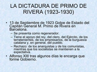 LA DICTADURA DE PRIMO DE RIVERA (1923-1930) 13 de Septiembre de 1923 Golpe de Estado del Capitán General M. Primo de Rivera en Barcelona. Se presenta como regenerador. Tiene el apoyo del rey, del clero, del Ejército, de los terratenientes, de los empresarios, de la burguesía catalana y, en general, del pueblo. Rechazo: de los anarquistas y de los comunistas, mientras que los socialistas se mantienen a la expectativa. Alfonso XIII tras algunos días le encarga que forme Gobierno. 