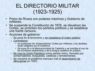 EL DIRECTORIO MILITAR (1923-1925) Primo de Rivera con poderes máximos y Gobierno de militares. Se suspende la Constitución de 1876, se disuelven las Cortes, se prohíben los partidos políticos y se establece una fuerte censura. Acciones de gobierno: Se pone fin al terrorismo y  se restablece el orden público . Centralismo : se sustituyen los Gobernadores Civiles por militares y los alcaldes serán elegidos por el Gobierno. Se pone fin a la Mancomunidad de Cataluña y se prohíbe el uso de los símbolos catalanistas y de la lengua catalana en público. Se crea la Unión Patriótica  como partido único, formado por conservadores, burgueses, católicos y terratenientes. Se resuelve el problema marroquí tras el  desembarco de Alhucemas  en 1925. 