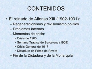 CONTENIDOS El reinado de Alfonso XIII (1902-1931): Regeneracionismo y revisionismo político Problemas internos Momentos de crisis: Crisis de 1905 Semana Trágica de Barcelona (1909) Crisis General de 1917 Dictadura de Primo de Rivera Fin de la Dictadura y de la Monarquía 