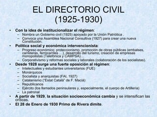 EL DIRECTORIO CIVIL (1925-1930) Con la idea de   institucionalizar el régimen : Nombra un Gobierno civil (1925) apoyado por la Unión Patriótica . Convoca una Asamblea Nacional Consultiva (1927) para crear una nueva Constitución. Política social y económica intervencionista : Progreso económico: proteccionismo, promoción de obras públicas (embalses, carreteras, ferrocarriles …), desarrollo del turismo, creación de empresas monopolistas (Telefónica y CAMPSA)… Corporativismo y reformas sociales y laborales (colaboración de los socialistas). Desde 1928 surge una fuerte oposición al régimen : Intelectuales y estudiantes universitarios (FUE) Monárquicos Socialista y anarquistas (FAI, 1927) Catalanismo (“Estat Catalá” de F. Maciá) Republicanos Ejército (los llamados peninsulares y, especialmente, el cuerpo de Artillería) La patronal A partir de 1929 ,  la situación socioeconómica cambia  y se intensifican las críticas. El 28 de Enero de 1930 Primo de Rivera dimite .  