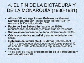 4. EL FIN DE LA DICTADURA Y DE LA MONARQUÍA (1930-1931) Alfonso XIII encarga formar  Gobierno  al General  Dámaso Berenguer  (enero 1930-febrero 1931) y retorno a la Constitución de 1876. Pacto de San Sebastián  (agosto de 1930): republicanos, socialistas y catalanistas de izquierda. Sublevación  fracasada  de Jaca  (diciembre de 1930). Crisis económica mundial  y aumento de la tensión social. Gobierno del almirante J. B. Aznar  (febrero-abril 1931), que convoca elecciones municipales para el 12 de abril de 1931: victoria de los republicanos en las ciudades. 14 de abril de 1931:  proclamación de la II República  y exilio de Alfonso XIII. 