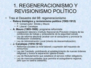 1. REGENERACIONISMO Y REVISIONISMO POLÍTICO Tras el Desastre del 98: regeneracionismo Relevo biológico y revisionismo político   (1902-1912) P. Conservador: Silvela y Maura P. Liberal: Canalejas A. Maura (1905-1909) : programa reformista Legislación laboral e Instituto Nacional de Previsión (mejora de las condiciones de trabajo y antecedente de la seguridad social). Ley de reforma electoral (acabar con el caciquismo y provocar la movilización ciudadana). Ley de Administración Local (intento de descentralización). J. Canalejas (1910-1912) :  Reformas sociales (a nivel laboral y supresión del impuesto de consumos) Ley del Candado: prohibiendo el establecimiento de nuevas órdenes religiosas y busca la separación Iglesia-Estado. Ley de Reclutamiento que establece el servicio militar obligatorio. Ley de mancomunidades (que permitía el autogobierno regional, pero que no saldría adelante). 